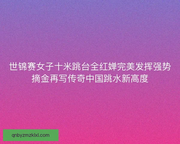 世锦赛女子十米跳台全红婵完美发挥强势摘金再写传奇中国跳水新高度