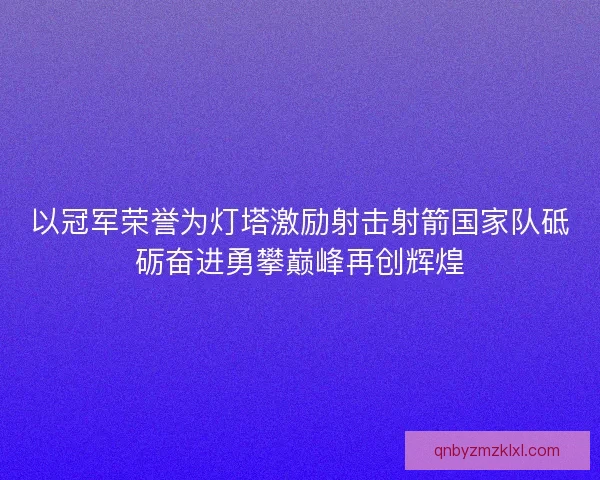 以冠军荣誉为灯塔激励射击射箭国家队砥砺奋进勇攀巅峰再创辉煌