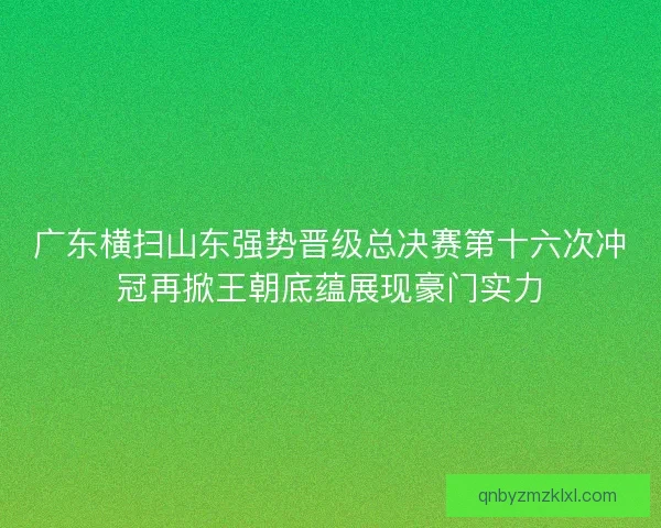 广东横扫山东强势晋级总决赛第十六次冲冠再掀王朝底蕴展现豪门实力