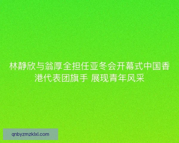 林静欣与翁厚全担任亚冬会开幕式中国香港代表团旗手 展现青年风采