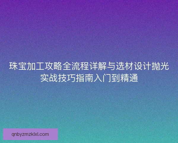 珠宝加工攻略全流程详解与选材设计抛光实战技巧指南入门到精通