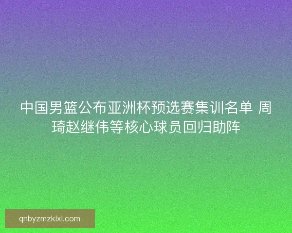 中国男篮公布亚洲杯预选赛集训名单 周琦赵继伟等核心球员回归助阵